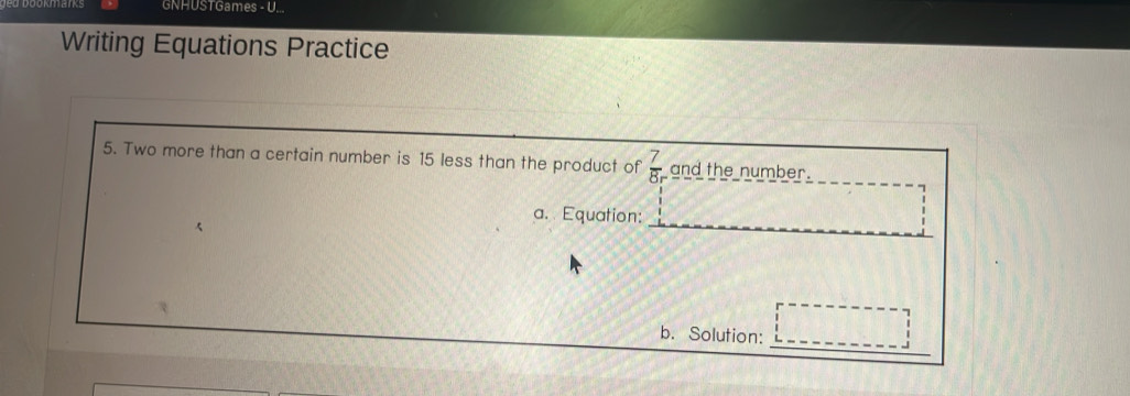 GNHUSTGames - U... 
Writing Equations Practice 
5. Two more than a certain number is 15 less than the product of  7/8 r and the number. 
a. Equation: 
_ 
b. Solution: