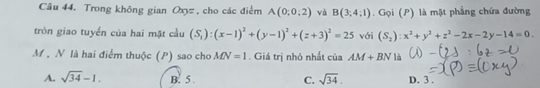 Trong không gian Oxyz , cho các điểm A(0;0;2) và B(3;4;1). Gọi (P) là mặt phẳng chứa đường
tròn giao tuyển của hai mặt cầu (S_1):(x-1)^2+(y-1)^2+(z+3)^2=25 với (S_2):x^2+y^2+z^2-2x-2y-14=0. 
M , N là hai điểm thuộc (P) sao cho MN=1. Giá trị nhỏ nhất của AM+BN là
A. sqrt(34)-1. B. 5. C. sqrt(34). D. 3.