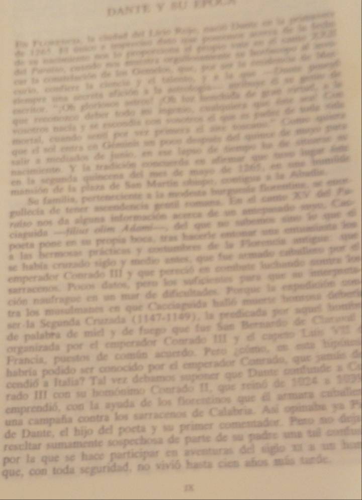 DANTE Y SU EH
En Froweien, la cludad del Lirio Roje, nacó Dante en la primeetó
de 1265, 44 Gmion a troprecied esto hive poecdios peorve de 3n becan
de se esctritate nos lo proporcions el pplo vate en es sntte 220
del Paretio, cotado nos musstra ongaomentc se hothesipu al anvo
cer la conretución de los Gemelos, que, por ser le cnsidenne de Men
corio, confiere ls ciencle y el talento, y é la uue - Dpote pule id
elempre una secreta efición a la acteologis airibuye e su peniu de
escritor. “;Oh gloriosos astros! Oh foy henchids de prae vichud. a is
que recononco deber toda voi isponio, culgulers que ése seai Cas
vosotros nacia y se escondia con vosctros el qus es padse de tuile sitie
mortal, cuando send por vez prisers of aice toacang.” Como musra
que el sol entrs en Géminis un pous después del quince de sugu pata
salir a mediados de junio, en ese lapso de tiempo la de situuras a
nacimiente. Y la tradición concuerds es afemar que tso iugar lim
en la segunda quíncena del mes de mayo de 1265, en una mimida
manión de la plaza de San Martín obispo, contigua a la Adndia
Su familia, perteneciente a la modesta burguesía florentiua, se ense
gullecia de tener ascendencia gentil comana. En el cante XV del Pw
reiso nos da alguna información acerca de un antepasado ausu. Cas
ciaguida —filiur olim Adomi—, del que no subemos sino lo que d
poeta pone en su propía boca, tras hacerle entonar une enuminata los
a las bermosas prácticas y costumbres de la Florencia antigua: sue
se había cruzado siglo y medio antes, que fue acmado cnballoro por sl
emperador Conrado III y que pereció en combate luchando soutra los
sarracenos. Pocos datos, pero los suficientes para que au interpanta
ción naufrague en un mar de dificultades. Porque la expudición usm
tra los musulmanes en que Cacciaguida halló muerte honsosa doberi
ser la Segúnda Cruzada (1147-1149), la predicada por aqueí bumón
de palabrá de miel y de fuego que fue San Bernardo de Ciarnnil
organizada por el emperador Conrado III y el capeño Luís VIS (
Francia, puestos de común acuerdo. Pero cúmo, en esta hipúsca
habría podido ser conocido por el emperador Conrado, que jamlis de
cendió a Italia? Tál vez debamos suponer que Dante candunde a Ca
rado III con su homónimo Conrado II, que reinó de 1024 a 1099
emprendió, con la ayuda de los fiorentinos que el armara caballes
una campaña contra los sarracenos de Calabria. Así opinaba ya Pi
de Dante, el hijo del poeta y su primer comentador. Pero no deja
resultar sumamente sospechosa de parte de su padre una tul confus
por la que se hace participar en aventuras del sigio a a un hom 
que, con toda seguridad, no vivió hasta cien años más tarde.
IX