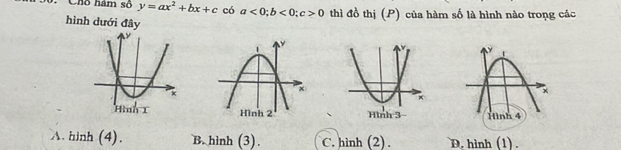 Chô hám số y=ax^2+bx+c có a<0</tex>; b<0</tex>; c>0 thì đồ thị (P) của hàm số là hình nào trong các
hình dưới đây

A. hinh (4). B. hình (3). C. hình (2). D. hình (1) .