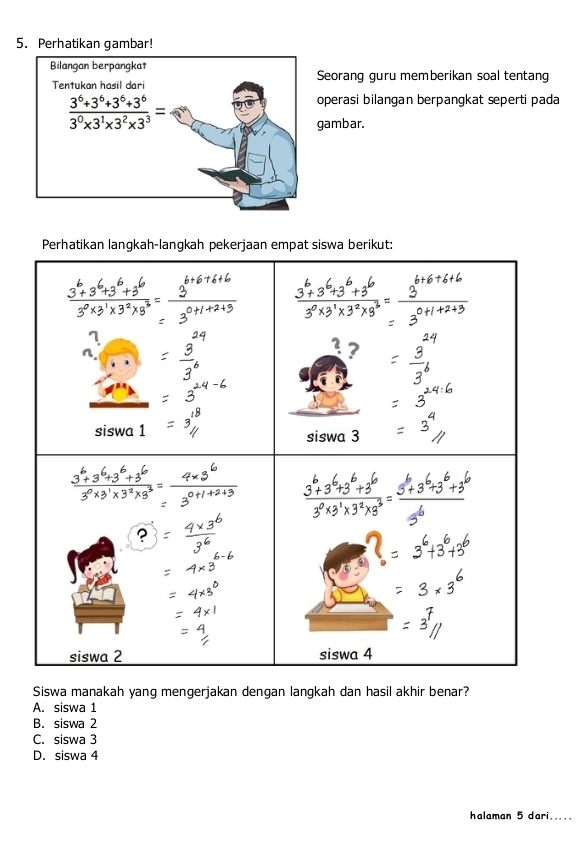 Perhatikan gambar!
Seoranq quru memberikan soal tentang
operasi bilangan berpangkat seperti pada
gambar.
Perhatikan langkah-langkah pekerjaan empat siswa berikut:
Siswa manakah yang mengerjakan dengan langkah dan hasil akhir benar?
A. siswa 1
B. siswa 2
C. siswa 3
D. siswa 4
halaman 5 dari.....