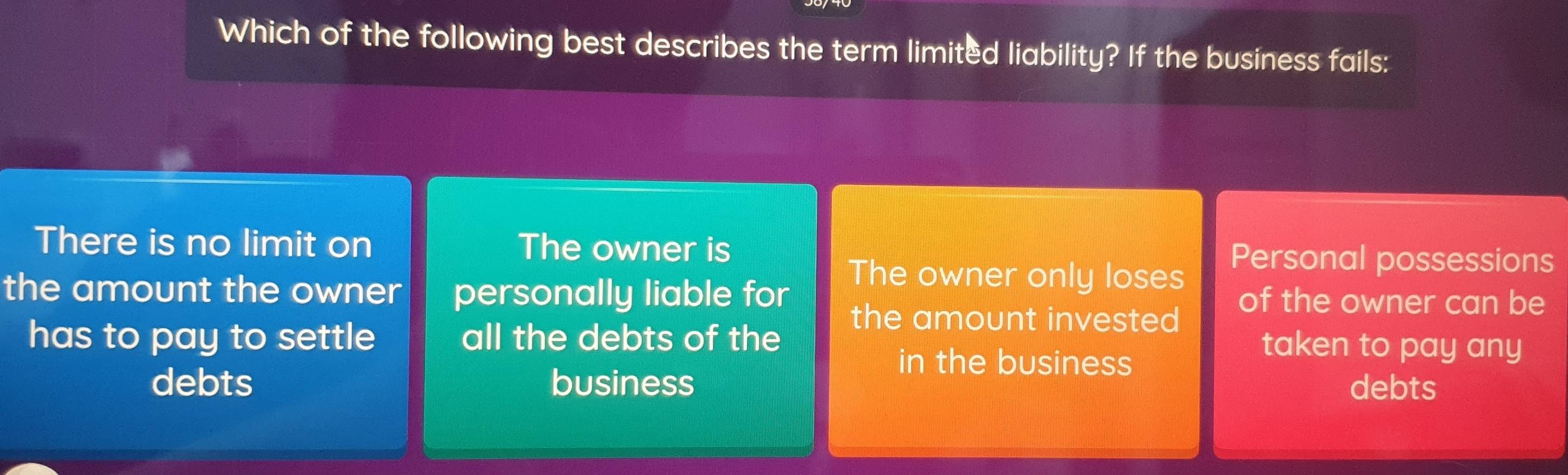 Which of the following best describes the term limited liability? If the business fails:
There is no limit on The owner is Personal possessions
The owner only loses
the amount the owner personally liable for of the owner can be
the amount invested
has to pay to settle all the debts of the taken to pay any
in the business
debts business debts