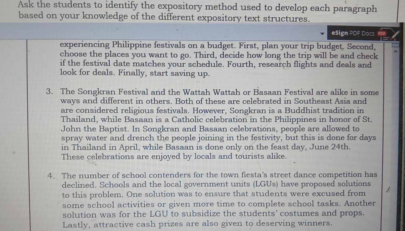 Ask the students to identify the expository method used to develop each paragraph 
based on your knowledge of the different expository text structures. 
eSign PDF Docs 
experiencing Philippine festivals on a budget. First, plan your trip budget. Second, 
choose the places you want to go. Third, decide how long the trip will be and check 
if the festival date matches your schedule. Fourth, research flights and deals and 
look for deals. Finally, start saving up. 
3. The Songkran Festival and the Wattah Wattah or Basaan Festival are alike in some 
ways and different in others. Both of these are celebrated in Southeast Asia and 
are considered religious festivals. However, Songkran is a Buddhist tradition in 
Thailand, while Basaan is a Catholic celebration in the Philippines in honor of St. 
John the Baptist. In Songkran and Basaan celebrations, people are allowed to 
spray water and drench the people joining in the festivity, but this is done for days 
in Thailand in April, while Basaan is done only on the feast day, June 24th. 
These celebrations are enjoyed by locals and tourists alike. 
4. The number of school contenders for the town fiesta’s street dance competition has 
declined. Schools and the local government units (LGUs) have proposed solutions 
to this problem. One solution was to ensure that students were excused from 
some school activities or given more time to complete school tasks. Another 
solution was for the LGU to subsidize the students’ costumes and props. 
Lastly, attractive cash prizes are also given to deserving winners.