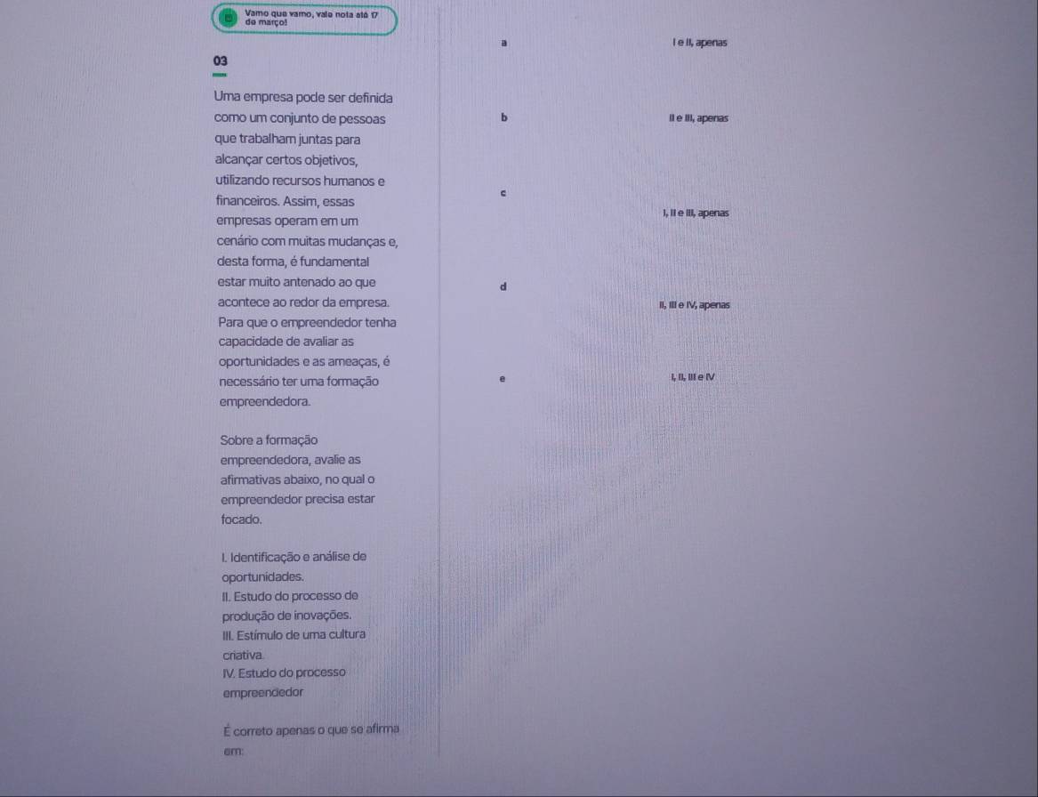 Vamo que vamo, vale nota atá 17
de março!
a I e iI, apenas
03
Uma empresa pode ser definida
b
como um conjunto de pessoas Il e III, apenas
que trabalham juntas para
alcançar certos objetivos,
utilizando recursos humanos e
c
financeiros. Assim, essas
empresas operam em um I, II e III, apenas
cenário com muitas mudanças e,
desta forma, é fundamental
estar muito antenado ao que d
acontece ao redor da empresa. II, Ill e IV, apenas
Para que o empreendedor tenha
capacidade de avaliar as
oportunidades e as ameaças, é
necessário ter uma formação I, I, Ⅲ e Ⅳ
empreendedora.
Sobre a formação
empreendedora, avalie as
afirmativas abaixo, no qual o
empreendedor precisa estar
focado.
I. Identificação e análise de
oportunidades.
II. Estudo do processo de
produção de inovações.
III. Estímulo de uma cultura
criativa.
IV. Estudo do processo
empreencedor
É correto apenas o que se afirma
em: