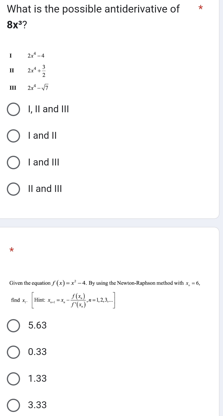 What is the possible antiderivative of *
8x^3 2
I 2x^4-4
2x^4+ 3/2 
III 2x^4-sqrt(7)
I, II and III
I and II
I and III
II and III
*
Given the equation f(x)=x^2-4. By using the Newton-Raphson method with x_o=6, 
find x_1.[Hint: x_n+1=x_n-frac f(x_n)f'(x_n), n=1,2,3,...]
5.63
0.33
1.33
3.33