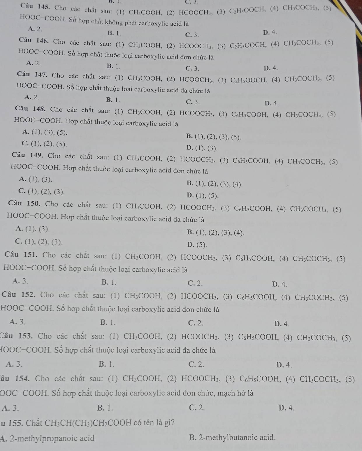 Cho các chất sau: (1) CH₃COOH, (2) HCOOCH₃, (3) C_2H_5OOCH , (4) CH₃C OCH , (5)
HOOC-COOH. Số hợp chất không phải carboxylic acid là
A. 2. B. 1.
C. 3. D. 4.
Câu 146. Cho các chất sau: (1) CH₃COOH, (2) HCOOCH₃, (3) C_2H_5OOCH , (4) CH_3CC )CH₃, (5)
HOOC-COOH. Số hợp chất thuộc loại carboxylic acid đơn chức là
A. 2. B. 1. C. 3.
D. 4.
Câu 147. Cho các chất sau: (1) CH₃COOH, (2) HCOOCH₃, (3) C_2H_5OOCH , (4) C H_3C COCH₃, (5)
HOOC-COOH. Số hợp chất thuộc loại carboxylic acid đa chức là
A. 2. B. 1. C. 3.
D. 4.
Câu 148. Cho các chất sau: (1) CH₃COOH, (2) HCOOCH₃, (3) C_6H_5COOH , (4) CH_3COCH_3 , (5)
HOOC-COOH. Hợp chất thuộc loại carboxylic acid là
A. (1), (3), (5). B. (1), (2), (3), (5).
C. (1), (2), (5). D. (1), (3).
Câu 149. Cho các chất sau: (1) CH₃COOH, (2) HCOOCH₃, (3) C₆H₃COOH, (4) CH₃COCH₃, (5)
HOOC-COOH. Hợp chất thuộc loại carboxylic acid đơn chức là
A. (1), (3). B. (1), (2), (3), (4).
C. (1), (2), (3). D. (1), (5).
Câu 150. Cho các chất sau: (1) CH₃COOH, (2) HCOOCH₃, (3) C_6H_5COO H, (4) CH_3COCH_3 , (5)
HOOC-COOH. Hợp chất thuộc loại carboxylic acid đa chức là
A. (1), (3). B. (1), (2),(3),(4 ).
C. (1), (2), (3). D. (5).
Câu 151. Cho các chất sau: (1) CH₃COOH, (2) HCOOCH₃, (3) C_6H_5COOH. , (4) CH_3COCH_3 , (5)
HOOC-COOH. Số hợp chất thuộc loại carboxylic acid là
A. 3. B. 1. C. 2. D. 4.
Câu 152. Cho các chất sau: (1) CH_3COOH H, (2) HCOOCH₃, (3) C_6H_5COOH , (4) CH_3COCH_3 , (5)
HOOC-COOH. Số hợp chất thuộc loại carboxylic acid đơn chức là
A. 3. B. 1. C. 2. D. 4.
Câu 153. Cho các chất sau: (1) CH_3COOH. , (2) HCOOCH₃, (3) C_6H_5COOH. , (4) CH_3COCH_3 , (5)
HOOC-COOH. Số hợp chất thuộc loại carboxylic acid đa chức là
A. 3. B. 1. C. 2. D. 4.
âu 154. Cho các chất sau: (1) CH_3COOH , (2) HCOO CH_3 , (3) C_6H_5COOH , (4) CH_3COCH_3 , (5)
OOC-COOH. Số hợp chất thuộc loại carboxylic acid đơn chức, mạch hở là
A. 3. B. 1. C. 2. D. 4.
u 155. Chất CH_3CH(CH_3)CH_2COOH có tên là gì?
A. 2-methylpropanoic acid B. 2-methylbutanoic acid.