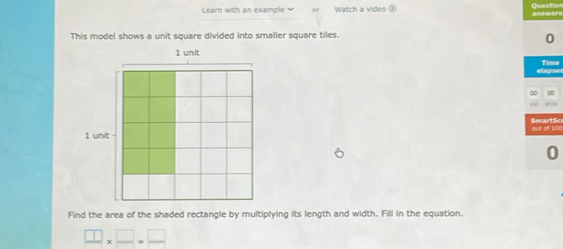 Learn with an example or Watch a video  enclosecircle5 answere Questior 
This model shows a unit square divided into smaller square tiles. 
0 
Time 
elapse 
0 00 
SmartSc 
out of 10 
0 
Find the area of the shaded rectangle by multiplying its length and width. Fill in the equation.
 □ /□  *  □ /□  = □ /□  