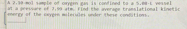 A 2.10-mol sample of oxygen gas is confined to a 5.08-L vessel 
at a pressure of 7.99 atm. Find the average translational kinetic 
energy of the oxygen molecules under these conditions.