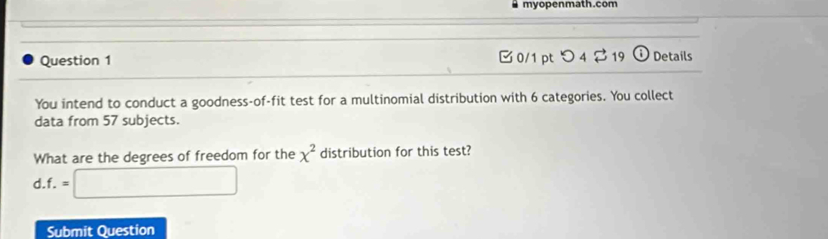 myopenmath.com 
C 0/1 pt つ4 Z 19 
Question 1 Details 
You intend to conduct a goodness-of-fit test for a multinomial distribution with 6 categories. You collect 
data from 57 subjects. 
What are the degrees of freedom for the x^2 distribution for this test? 
d. f.=□
Submit Question