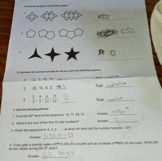 (. Duw the next figore in the Allowing patterns. 
_ 
2 
_ 
_ 
_ 
3. 
_ 
IV. Determine the next term and write the nth term rule in the following sequence. 
1. ___ 2, 7, 12, 17, _ule 
_ 
2. 20, 14, 8, 2, _Rule:_ 
3.  2/3 ,  4/7 ,  6/11 ,  8/15 , _Rule:_ 
V. Salve the following problems. 
1. Find the 56^(th) term of the sequence 10, 17, 24, 31, ... Answer_ 
2. What is the sum of the first 10 odd numbers? Answer:_ 
3. Given the sequence 9, 6, 3, 0. . . , at what nth term will the number become -33? 
Answer:_ 
4. Tinay gets a starting salary of 15,000.00 a month and an increase of 600.00 annually. What will 
be her salary during the 5^(th) year? 
Answer:_