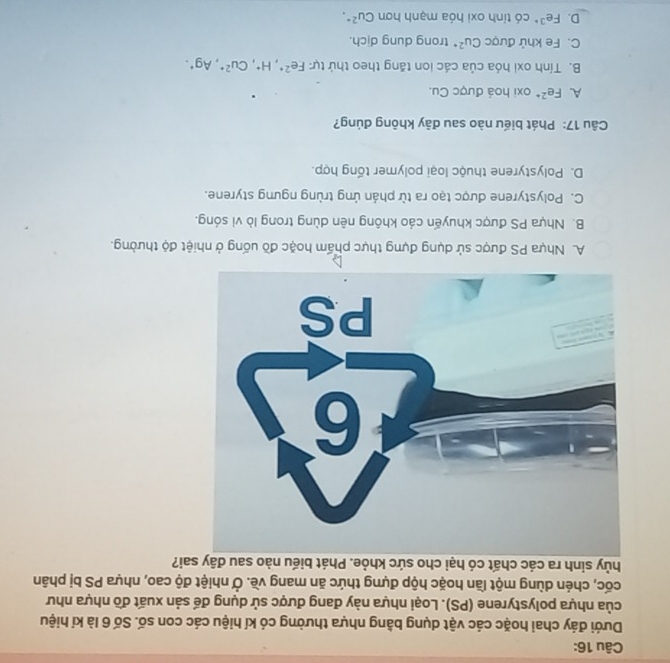Dưới đáy chai hoặc các vật dụng bằng nhựa thường có kí hiệu các con số. Số 6 là kí hiệu
của nhựa polystyrene (PS). Loại nhựa này đang được sử dụng để sản xuất đồ nhựa như
cốc, chén dùng một lần hoặc hộp đựng thức ăn mang về. Ở nhiệt độ cao, nhựa PS bị phân
hủy sinh ra các chất có hại cho sức khỏe. Phát biểu nào sau đây sai?
A. Nhựa PS được sử dụng đựng thực phẩm hoặc đồ uống ở nhiệt độ thường.
B. Nhựa PS được khuyến cáo không nên dùng trong lò vi sóng.
C. Polystyrene được tạo ra từ phản ứng trùng ngưng styrene.
D. Polystyrene thuộc loại polymer tổng hợp.
Câu 17: Phát biểu nào sau đây không đúng?
A. Fe^(2+) oxi hoá được Cu.
B. Tính oxi hóa của các ion tăng theo thứ tự: Fe^(2+), H^+, Cu^(2+), Ag^+.
C. Fe khử được Cu^(2+) trong dung dịch.
D. Fe^(3+) có tính oxi hóa mạnh hơn Cu^(2+).
