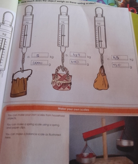 How much does the object weigh on these spring scales?
kg
0
kg
a. kg kgC. kg
9
g
g
Make your own scales 
tou can make your own scales from household 
objech. 
You can make a spring scale using a spring 
and paper clips. 
You can make a balance scate as illustrated 
hare