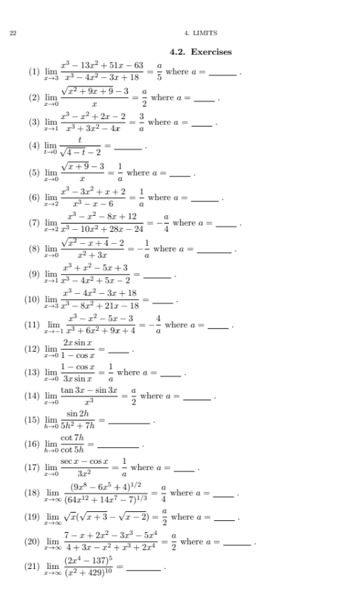 22 4. LIMITS
4.2. Exercises
(1) limlimits _xto 3 (x^3-13x^2+51x-63)/x^3-4x^2-3x+18 = a/5  where a= _
(2) limlimits _xto 0 (sqrt(x^2+9x+9)-3)/x = a/2  where a= _
(3) limlimits _xto 1 (x^3-x^2+2x-2)/x^3+3x^2-4x = 3/a  where a= _.
(4) limlimits _tto 0 t/sqrt(4-t)-2 = _
(5) limlimits _xto 0 (sqrt(x+9)-3)/x = 1/a  u herea= _.
(6) limlimits _xto 2 (x^3-3x^2+x+2)/x^3-x-6 = 1/a  where a= _
(7) limlimits _xto 2 (x^3-x^2-8x+12)/x^3-10x^2+28x-24 =- a/4  where a= _
(8) limlimits _xto 0 (sqrt(x^2-x+4)-2)/x^2+3x =- 1/a  where a= _ .
(9) limlimits _xto 1 (x^3+x^2-5x+3)/x^3-4x^2+5x-2 = _
(10) limlimits _xto 3 (x^3-4x^2-3x+18)/x^3-8x^2+21x-18 = _.
(11) limlimits _xto -1 (x^3-x^2-5x-3)/x^3+6x^2+9x+4 =- 4/a  where a= _。
(12) limlimits _xto 0 2xsin x/1-cos x = _.
(13) limlimits _xto 0 (1-cos x)/3xsin x = 1/a  where a= _.
(14) limlimits _xto 0 (tan 3x-sin 3x)/x^3 = a/2 wherea= _ .
(15) limlimits _hto 0 sin 2h/5h^2+7h = _.
(16) limlimits _hto 0 cot 7h/cot 5h = _.
(17) limlimits _xto 0 (sec x-cos x)/3x^2 = 1/a  where a= _.
(18) limlimits _xto ∈fty frac (9x^8-6x^5+4)^1/2(64x^(12)+14x^7-7)^1/3= a/4  where a= _ .
(19) limlimits _xto ∈fty sqrt(x)(sqrt(x+3)-sqrt(x-2))= a/2  where a= _.
(20) limlimits _xto ∈fty  (7-x+2x^2-3x^3-5x^4)/4+3x-x^2+x^3+2x^4 = a/2  where a= _
(21) limlimits _xto ∈fty frac (2x^4-137)^5(x^2+429)^10= _.