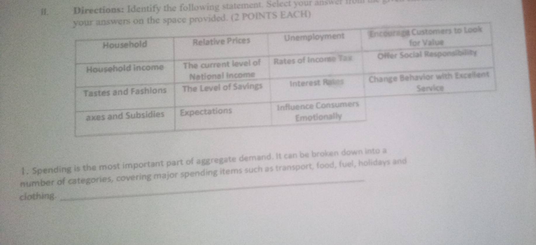 Directions: Identify the following statement. Select your answer fol 
pace provided. (2 POINTS EACH) 
_ 
1. Spending is the most important part of aggregate demand. It can be broken down into a 
number of categories, covering major spending items such as transport, food, fuel, holidays and 
clothing.