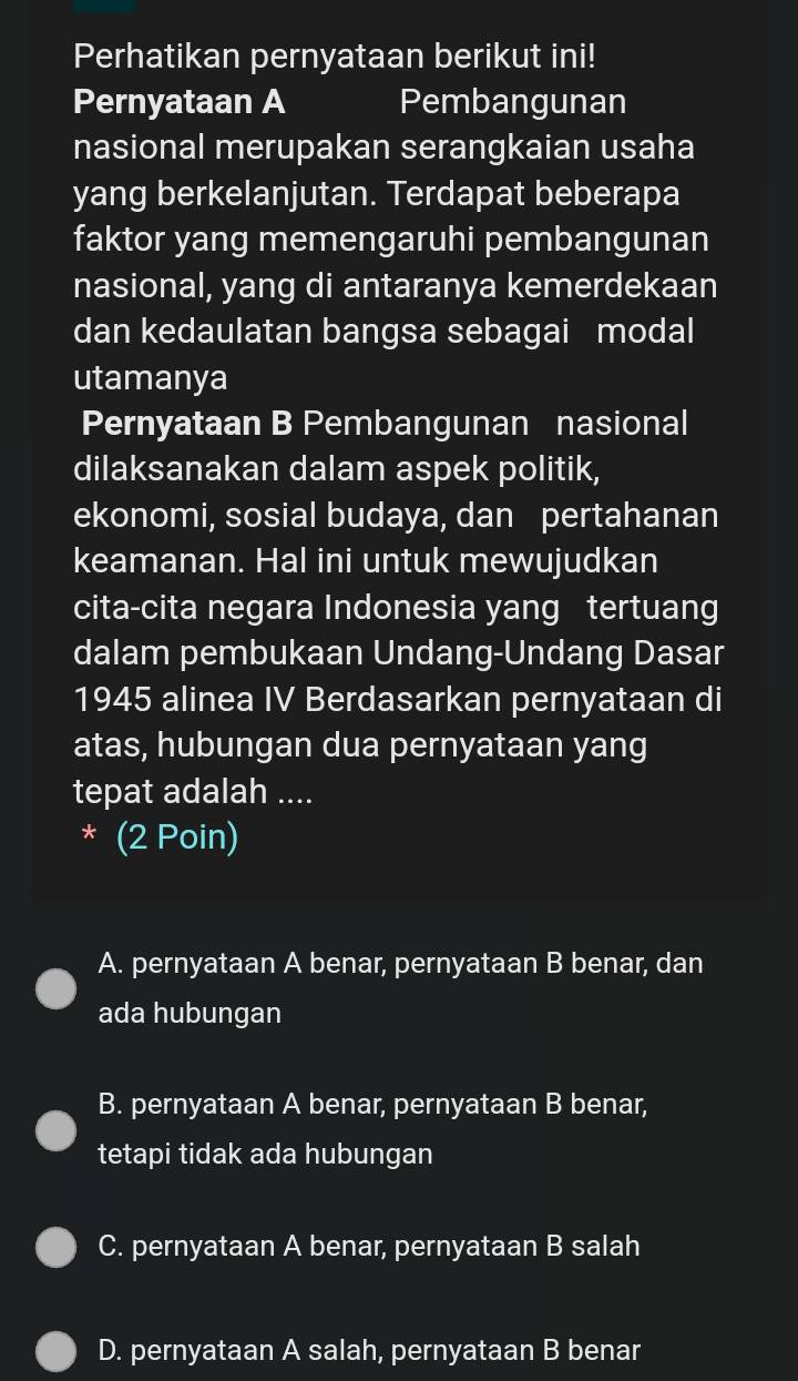 Perhatikan pernyataan berikut ini!
Pernyataan A Pembangunan
nasional merupakan serangkaian usaha
yang berkelanjutan. Terdapat beberapa
faktor yang memengaruhi pembangunan
nasional, yang di antaranya kemerdekaan
dan kedaulatan bangsa sebagai modal
utamanya
Pernyataan B Pembangunan nasional
dilaksanakan dalam aspek politik,
ekonomi, sosial budaya, dan pertahanan
keamanan. Hal ini untuk mewujudkan
cita-cita negara Indonesia yang tertuang
dalam pembukaan Undang-Undang Dasar
1945 alinea IV Berdasarkan pernyataan di
atas, hubungan dua pernyataan yang
tepat adalah ....
* (2 Poin)
A. pernyataan A benar, pernyataan B benar, dan
ada hubungan
B. pernyataan A benar, pernyataan B benar,
tetapi tidak ada hubungan
C. pernyataan A benar, pernyataan B salah
D. pernyataan A salah, pernyataan B benar