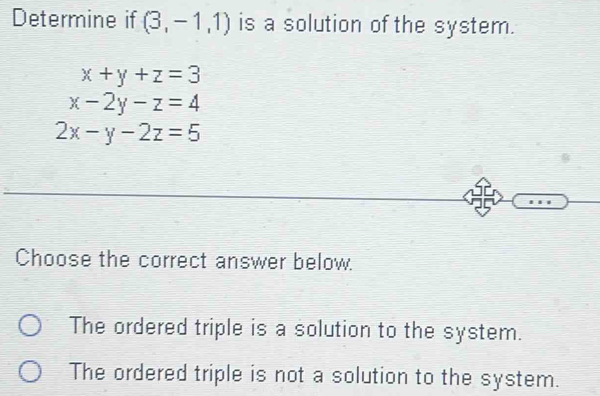 Determine if (3,-1,1) is a solution of the system.
x+y+z=3
x-2y-z=4
2x-y-2z=5
Choose the correct answer below.
The ordered triple is a solution to the system.
The ordered triple is not a solution to the system.