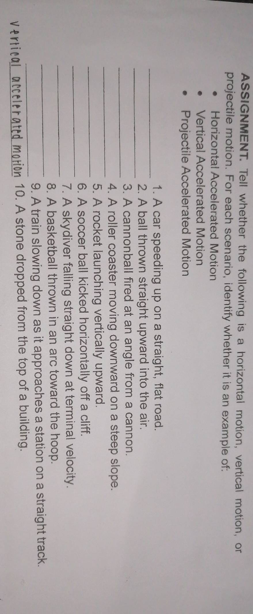 ASSIGNMENT. Tell whether the following is a horizontal motion, vertical motion, or 
projectile motion. For each scenario, identify whether it is an example of: 
Horizontal Accelerated Motion 
Vertical Accelerated Motion 
Projectile Accelerated Motion 
_ 
1. A car speeding up on a straight, flat road. 
_ 
2. A ball thrown straight upward into the air. 
_ 
3. A cannonball fired at an angle from a cannon. 
_ 
4. A roller coaster moving downward on a steep slope. 
_ 
5. A rocket launching vertically upward. 
_ 
6. A soccer ball kicked horizontally off a cliff. 
_ 
7. A skydiver falling straight down at terminal velocity. 
_ 
8. A basketball thrown in an arc toward the hoop. 
_ 
9. A train slowing down as it approaches a station on a straight track. 
vertical accelerated motion 10. A stone dropped from the top of a building.
