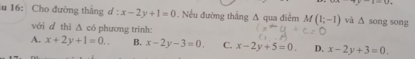 y-1-0. 
lu 16: Cho đường thắng d : x-2y+1=0. Nếu đường thắng circ M(1;-1) và △ song song
A qua điểm
với d thì △ có phương trình:
A. x+2y+1=0.. B. x-2y-3=0. C. x-2y+5=0. D. x-2y+3=0.