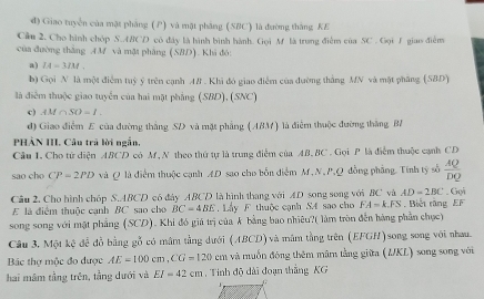 đ) Giao tuyển của mặt phẳng (P) và mặt phẳng (SBC) là đường thắng KE
Cầu 2. Cho hình chóp S.ABCD có đây là hình bình hành. Gọi M là trung điểm của SC . Gọi 1 giao điểm
của đường thắng AM và mặt phẳng (SBD). Khi đó:
a) IA=3IM.
b) Gọi N là một điểm tuỷ ý trên cạnh AB . Khi đỏ giao điễm của đường thắng MN và mặt phăng (SBD)
là điểm thuộc giao tuyển của hai mặt phẳng (SBD), (SNC)
c) AM∩ SO=I.
d) Giao điểm E của đường thắng SD và mặt phẳng (ABM) là điểm thuộc đường thắng BA
PHẢN III. Câu trã lời ngắn,
Cầu I. Cho tử diện ABCD có M, N theo thứ tự là trung điểm của AB. BC . Gọi P là điểm thuộc cạnh CD
sao cho CP=2PD và Q là điểm thuộc cạnh AD sao cho bốn diểm M.N.P,Q đồng phầng. Tính tỷ số  AQ/DQ . Gọi
Câu 2. Cho hình chóp S.ABCD có đày ABCD là hình thang với AD song song với BC và AD=2BC. Biết răng EF
E là điểm thuộc cạnh BC sao cho BC=4BE. Lấy F thuộc cạnh S4 sao cho FA=k.FS
song song với mặt phẳng (SCD). Khi đó giá trị của k bằng bao nhiêu?( làm tròn đến hàng phần chục)
Câu 3. Một kệ để đỗ bằng gỗ có mâm tằng dưới (ABCD) và măm tằng trên (EFGH)song song với nhau.
Bác thợ mộc đo được AE=100cm,CG=120cm và muốn đóng thêm mâm tằng giữa (IKL) song song với
hai mâm tầng trên, tầng dưới và EI=42cm ,  Tinh độ dài đoạn thắng KG