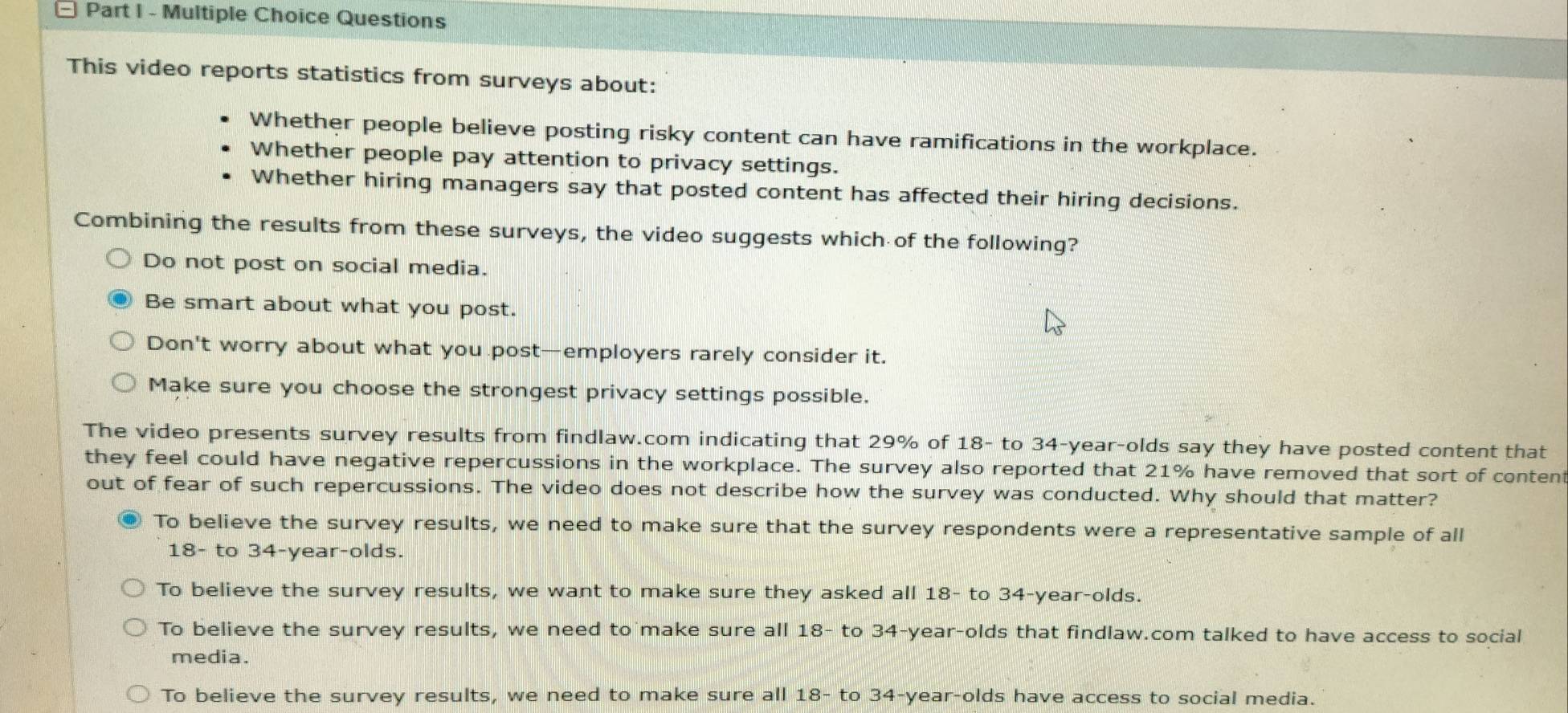 Questions
This video reports statistics from surveys about:
Whether people believe posting risky content can have ramifications in the workplace.
Whether people pay attention to privacy settings.
Whether hiring managers say that posted content has affected their hiring decisions.
Combining the results from these surveys, the video suggests which of the following?
Do not post on social media.
Be smart about what you post.
Don't worry about what you post—employers rarely consider it.
Make sure you choose the strongest privacy settings possible.
The video presents survey results from findlaw.com indicating that 29% of 18 - to 34-year -olds say they have posted content that
they feel could have negative repercussions in the workplace. The survey also reported that 21% have removed that sort of content
out of fear of such repercussions. The video does not describe how the survey was conducted. Why should that matter?
To believe the survey results, we need to make sure that the survey respondents were a representative sample of all
18 - to 34-year -olds.
To believe the survey results, we want to make sure they asked all 18 - to 34 -year-olds.
To believe the survey results, we need to make sure all 18 - to 34 -year-olds that findlaw.com talked to have access to social
media.
To believe the survey results, we need to make sure all 18 - to 34-year -olds have access to social media.