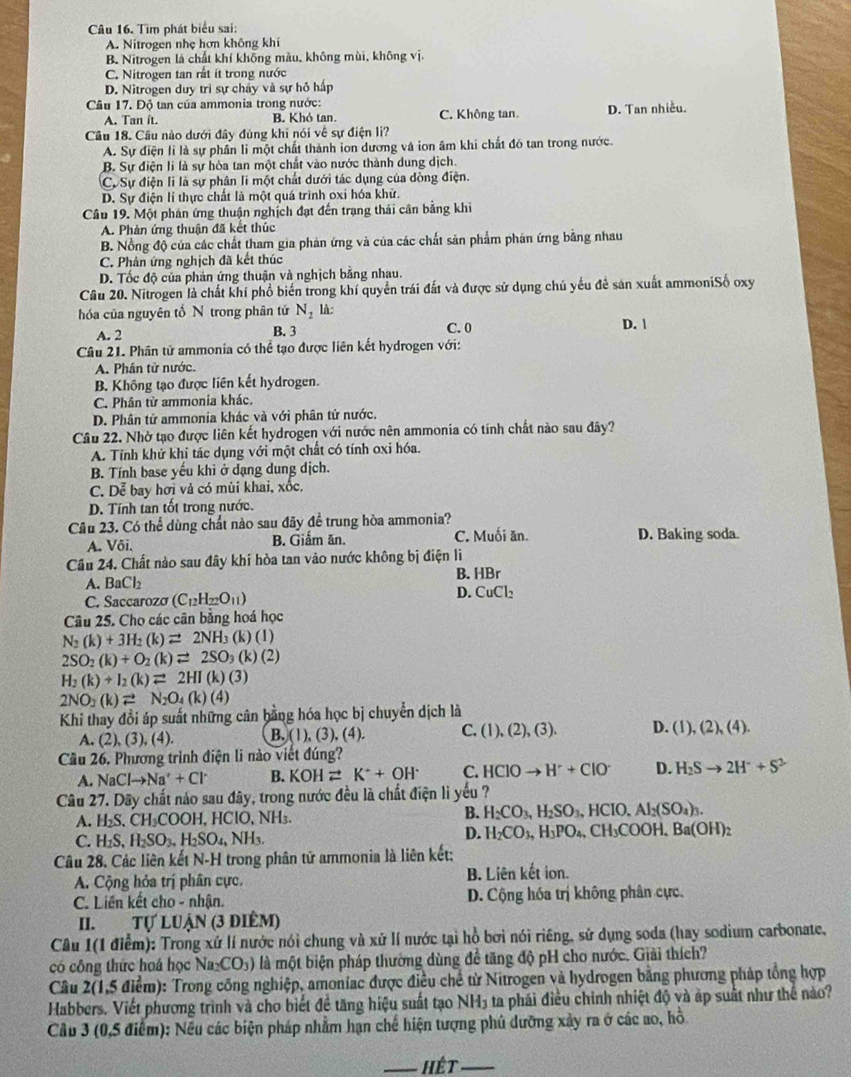Tìm phát biểu sai:
A. Nitrogen nhẹ hơn không khí
B. Nitrogen là chất khí không màu, không mùi, không vị.
C. Nitrogen tan rất ít trong nước
D. Nitrogen duy trì sự chấy và sự hỗ hấp
Câu 17. Độ tan của ammonia trong nước:
A. Tan ít. B. Khó tan. C. Không tan. D. Tan nhiều.
Câu 18. Cầu nào dưới đây đúng khi nói về sự điện li?
A. Sự điện lì là sự phần li một chất thành ion dương và ion âm khi chất đó tan trong nước.
B. Sự điện li là sự hòa tan một chất vào nước thành dung dịch
Cự Sự điện li là sự phân li một chất dưới tác dụng của dòng điện.
D. Sự điện lí thực chất là một quá trình oxi hóa khử.
Câu 19. Một phân ứng thuận nghịch đạt đến trạng thái cân bằng khi
A. Phản ứng thuận đã kết thúc
B. Nồng độ của các chất tham gia phản ứng và của các chất sản phẩm phân ứng bằng nhau
C. Phản ứng nghịch đã kết thúc
D. Tốc độ của phản ứng thuận và nghịch bằng nhau.
Câu 20. Nitrogen là chất khí phổ biến trong khí quyền trái đất và được sử dụng chủ yếu để sản xuất ammoniSố oxy
hóa của nguyên tốN trong phân tử N_2 là:
A. 2 B. 3 C. 0 D. 
Câu 21. Phân tử ammonia có thể tạo được liên kết hydrogen với:
A. Phân từ nước.
B. Không tạo được liên kết hydrogen.
C. Phân tử ammonia khác.
D. Phân tử ammonia khác và với phân tử nước.
Câu 22. Nhờ tạo được liên kết hydrogen với nước nên ammonia có tính chất nào sau đây?
A. Tính khử khi tác dụng với một chất có tính oxi hóa.
B. Tính base yếu khi ở dạng dung dịch.
C. Dễ bay hơi và có mùi khai, xốc.
D. Tính tan tốt trong nước.
Câu 23. Có thể dùng chất nào sau đãy đề trung hòa ammonia?
A. Vôi. B. Giầm ăn. C. Muối ăn. D. Baking soda.
Câu 24. Chất nào sau đây khí hòa tan vào nước không bị điện li
B. HBr
A. BaCl_2
C. Saccarozá (C_12H_22O_11)
D. CuCl_2
Câu 25. Cho các cân bằng hoá học
N_2(k)+3H_2(k)leftharpoons 2NH_3(k)(l)
2SO_2(k)+O_2(k)leftharpoons 2SO_3(k)(2)
H_2(k)+I_2(k)leftharpoons 2HI(k)(3)
2NO_3(k)leftharpoons N_2O_4(k)(4)
Khi thay đổi áp suất những cân bằng hóa học bị chuyển dịch là
A. (2),(3),(4 (1),(3),(4) (1),(2),(3). D. (1),(2),(4).
B.
C.
Cầu 26. Phương trình điện li nào viết đúng?
A. NaClto Na^++Cl^- B. KOHleftharpoons K^++OH^- C. HCIOto H^++CIO^- D. H_2Sto 2H^++S^2
Câu 27. Dây chất náo sau đây, trong nước đều là chất điện lì yếu ?
A. H_2S,CH_3COOH,HClO,NH_3
B. H_2CO_3,H_2SO_3,HCIO. Al_2(SO_4)_3.
C. H_2S,H_2SO_3,H_2SO_4,NH_3.
D. H_2CO_3,H_3PO_4,CH_3COOH,Ba(OH)_2
Câu 28, Các liên kết N-H trong phân tứ ammonia là liên kết;
A. Cộng hỏa trị phân cực. B. Liên kết ion.
C. Liên kết cho - nhận. D. Cộng hóa trị không phân cực.
II. Tự LUận (3 điêm)
Câu 1(1 điểm): Trong xứ lí nước nói chung và xứ lí nước tại hồ bơi nói riêng, sử dụng soda (hay sodium carbonate,
có công thức hoá học Na_2CO_3) là một biện pháp thường dùng đề tăng độ pH cho nước. Giải thích?
Câu 2(1,5 điểm): Trong công nghiệp, amoniac được điều chế từ Nitrogen và hydrogen bằng phương pháp tổng hợp
Habbers. Viết phương trình và cho biết đề tăng hiệu suất tạo NH3 ta phái điều chỉnh nhiệt độ và ấp suất như thể nào?
Cầu 3 (0,5 điểm): Nếu các biện pháp nhằm hạn chế hiện tượng phủ dưỡng xảy ra ở các ao, hồ
_Hét_