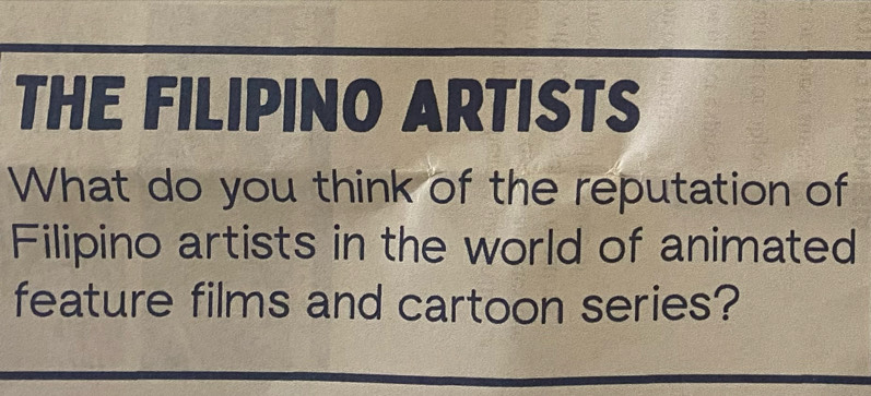 THE FILIPINO ARTISTS 
What do you think of the reputation of 
Filipino artists in the world of animated 
feature films and cartoon series?