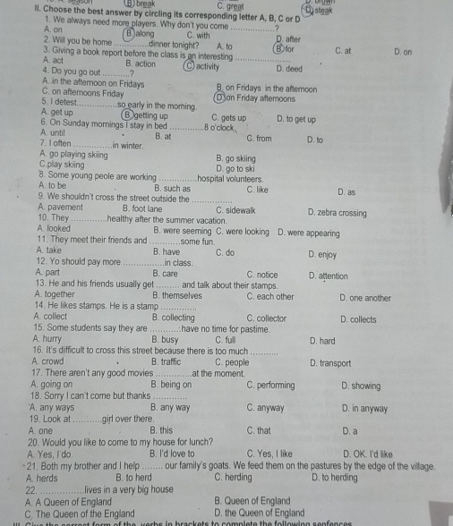 B break C. great
ll. Choose the best answer by circling its corresponding letter A, B, C or D Disteak
1. We always need more players. Why don't you come .?
A. on B jalong C. with _D. after
2. Will you be home dinner tonight?
3. Giving a book report before the class is an interesting A. to_ B for C. at D. on
A. act B. action
4. Do you go out_ .? C) activity D. deed
A. in the afternoon on Fridays
C. on afteroons Friday B. on Fridays in the afternoon
5 I detest_ so early in the moming Don Friday afternoons
A. get up (Bgetting up C. gets up D. to get up
6. On Sunday mornings I stay in bed
A. until _8 o'clack
7. I often _in winter. B. at C. from D. to
A. go playing skiing B. go skiing
C.play skiing D. go to ski
'8. Some young peole are working C. like D. as
A. to be B. such as hospital volunteers.
9. We shouldn't cross the street outside the_
A. pavement B. foot lane C. sidewalk D. zebra crossing
10. They_ healthy after the summer vacation.
A. looked B. were seeming C. were looking D. were appearing
11. They meet their friends and_ some fun.
A. take B. have C. do D. enjoy
12. Yo should pay more _in class.
A. part B. care C. notice D. attention
13. He and his friends usually get_ and talk about their stamps.
A. together B. themselves C. each other D. one another
14. He likes stamps. He is a stamp_
A. collect B. collecting C. collector D. collects
15. Some students say they are have no time for pastime.
A. hurry B. busy C. full D. hard
16. It's difficult to cross this street because there is too much_
A. crowd B. traffic C. people D. transport
17. There aren't any good movies _at the moment.
A. going on B. being on C. performing D. showing
18. Sorry I can't come but thanks
A. any ways B. any way C. anyway D. in anyway
19. Look at_ girl over there.
A. one B. this C. that D. a
20. Would you like to come to my house for lunch?
A. Yes, I do B. I'd love to C. Yes, I like D. OK. I'd like
21. Both my brother and I help ........ our family's goats. We feed them on the pastures by the edge of the village.
A. herds B. to herd C. herding D. to herding
22 _    .lives in a very big house
A. A Queen of England B. Queen of England
C. The Queen of the England D. the Queen of England
i  h e s o rr est form of the verbs in brackets to complete the following senfences