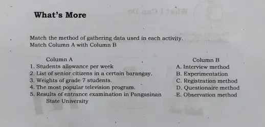 What’s More
Match the method of gathering data used in each activity.
Match Column A with Column B
Column A Column B
1. Students allowance per week A. Interview method
2. List of senior citizens in a certain barangay. B. Experimentation
3. Weights of grade 7 students. C. Registration method
4. The most popular television program. D. Questionaire method
5. Results of entrance examination in Pangasinan E. Observation method
State University