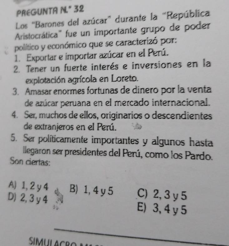 PREGUNTA N." 32
Los “Barones del azúcar” durante la “República
Aristocrática" fue un importante grupo de poder
político y económico que se caracterizó por:
1. Exportar e importar azúcar en el Perú.
2. Tener un fuerte interés e inversiones en la
explotación agrícola en Loreto.
3. Amasar enormes fortunas de dinero por la venta
de azúcar peruana en el mercado internacional.
4. Ser, muchos de ellos, originarios o descendientes
de extranjeros en el Perú.
5. Ser políticamente importantes y algunos hasta
llegaron ser presidentes del Perú, como los Pardo.
Son ciertas:
A) 1, 2 y 4 B) 1, 4 y 5 C) 2, 3 y 5
D) 2, 3 y 4 E) 3, 4 y 5
_