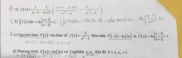 a) f(x)= 1/x-1 -
b) ∫∫(x)dx=mn||+C.
c) Nguyên hàm F(x) của hàm số f(x)= 2/x^2-1  thòa mãn F(-2)=ln (3e) là F(x)=ln | (x-1)/|x+1| |+1
d) Phương trình _ F(x)=ln (2e) có 2 nghiệm x_1;x_2. Khi đó S=x_1.x_2=1.