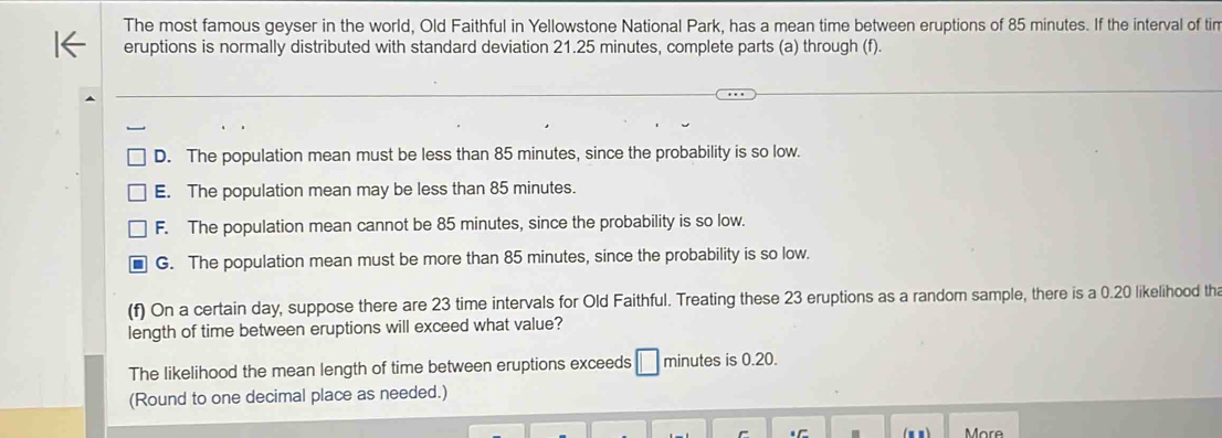 The most famous geyser in the world, Old Faithful in Yellowstone National Park, has a mean time between eruptions of 85 minutes. If the interval of tin
eruptions is normally distributed with standard deviation 21.25 minutes, complete parts (a) through (f).
D. The population mean must be less than 85 minutes, since the probability is so low.
E. The population mean may be less than 85 minutes.
F. The population mean cannot be 85 minutes, since the probability is so low.
G. The population mean must be more than 85 minutes, since the probability is so low.
(f) On a certain day, suppose there are 23 time intervals for Old Faithful. Treating these 23 eruptions as a random sample, there is a 0.20 likelihood tha
length of time between eruptions will exceed what value?
The likelihood the mean length of time between eruptions exceeds minutes is 0.20.
(Round to one decimal place as needed.)
More