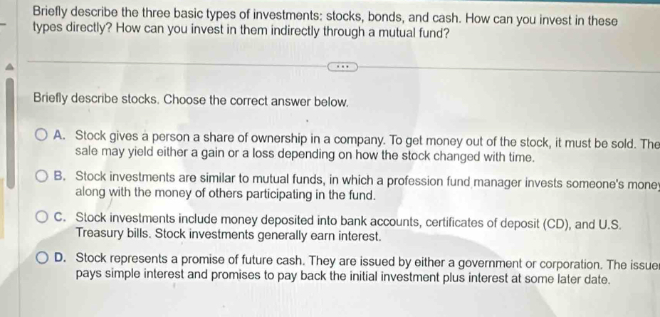 Briefly describe the three basic types of investments: stocks, bonds, and cash. How can you invest in these
types directly? How can you invest in them indirectly through a mutual fund?
Briefly describe stocks. Choose the correct answer below.
A. Stock gives a person a share of ownership in a company. To get money out of the stock, it must be sold. The
sale may yield either a gain or a loss depending on how the stock changed with time.
B. Stock investments are similar to mutual funds, in which a profession fund manager invests someone's mone
along with the money of others participating in the fund.
C. Stock investments include money deposited into bank accounts, certificates of deposit (CD), and U.S.
Treasury bills. Stock investments generally earn interest.
D. Stock represents a promise of future cash. They are issued by either a government or corporation. The issue
pays simple interest and promises to pay back the initial investment plus interest at some later date.