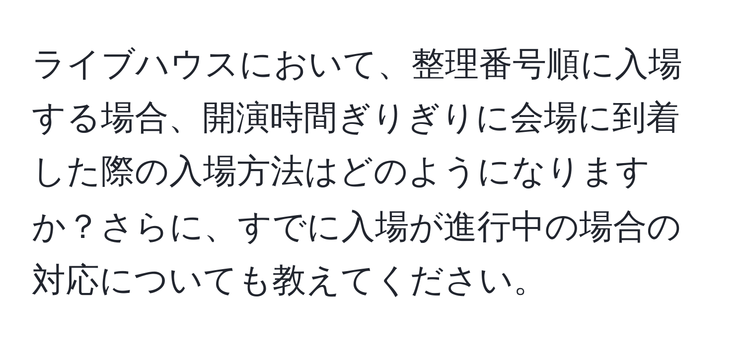 ライブハウスにおいて、整理番号順に入場する場合、開演時間ぎりぎりに会場に到着した際の入場方法はどのようになりますか？さらに、すでに入場が進行中の場合の対応についても教えてください。