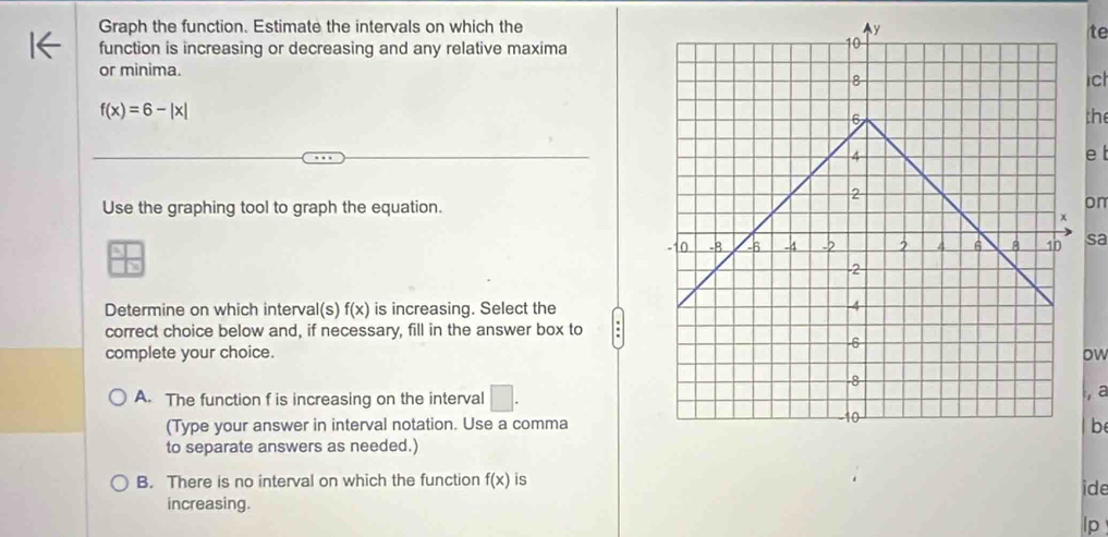 Graph the function. Estimate the intervals on which the
te
function is increasing or decreasing and any relative maxima
or minima.
c
f(x)=6-|x|
the
e t
Use the graphing tool to graph the equation.
on
sa
Determine on which interval(s) f(x) is increasing. Select the
correct choice below and, if necessary, fill in the answer box to
complete your choice.ow
A. The function f is increasing on the interval □. 
, a
(Type your answer in interval notation. Use a commab
to separate answers as needed.)
B. There is no interval on which the function f(x) is ide
increasing.
lp