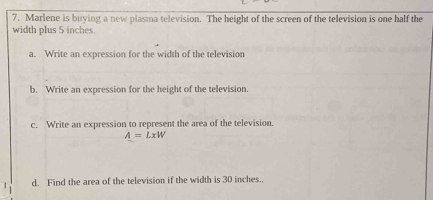 Marlene is buying a new plasma television. The height of the screen of the television is one half the
width plus 5 inches.
a. Write an expression for the width of the television
b. Write an expression for the height of the television.
c. Write an expression to represent the area of the television.
A=LxW
d. Find the area of the television if the width is 30 inches..