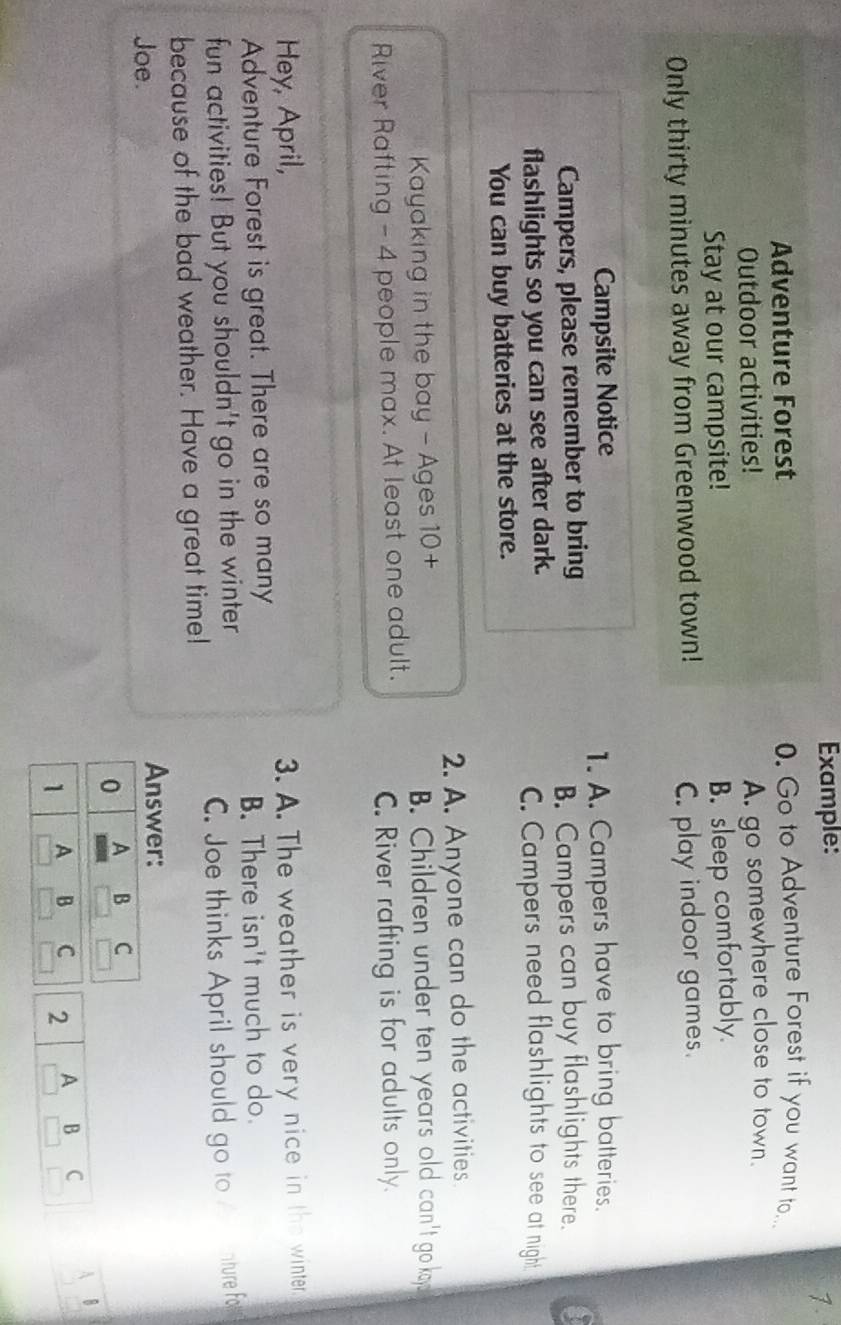Example:
7.
Adventure Forest
0. Go to Adventure Forest if you want to...
Outdoor activities! A. go somewhere close to town.
Stay at our campsite!
B. sleep comfortably.
Only thirty minutes away from Greenwood town! C. play indoor games.
Campsite Notice
1. A. Campers have to bring batteries.
Campers, please remember to bring a
B. Campers can buy flashlights there.
flashlights so you can see after dark.
C. Campers need flashlights to see at night
You can buy batteries at the store.
2. A. Anyone can do the activities.
Kayaking in the bay - Ages 10 + B. Children under ten years old can't go koy
River Rafting - 4 people max. At least one adult.
C. River rafting is for adults only.
Hey, April, 3. A. The weather is very nice in the winter.
Adventure Forest is great. There are so many
B. There isn't much to do.
fun activities! But you shouldn't go in the winter
C. Joe thinks April should go to nture fo
because of the bad weather. Have a great time!
Joe. Answer:
0 A B C
1 A B C 2 A B C A B