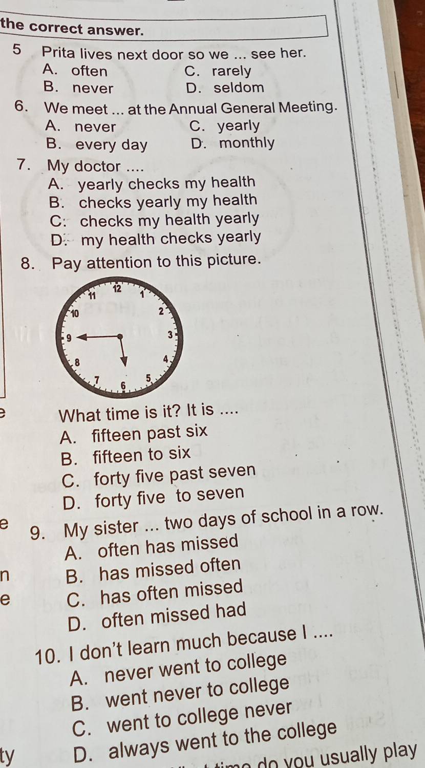 the correct answer.
5 Prita lives next door so we ... see her.
A. often C. rarely
B. never D. seldom
6. We meet ... at the Annual General Meeting.
A. never C. yearly
B. every day D. monthly
7. My doctor ....
A. yearly checks my health
B. checks yearly my health
C: checks my health yearly
D. my health checks yearly
8. Pay attention to this picture.
a What time is it? It is ....
A. fifteen past six
B. fifteen to six
C. forty five past seven
D. forty five to seven
e 9. My sister ... two days of school in a row.
A. often has missed
n
B. has missed often
e
C. has often missed
D. often missed had
10. I don't learn much because I ....
A. never went to college
B. went never to college
C. went to college never
ty
D. always went to the college
n d you usually play