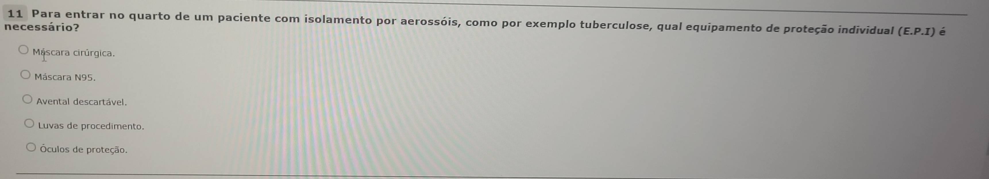 Para entrar no quarto de um paciente com isolamento por aerossóis, como por exemplo tuberculose, qual equipamento de proteção individual (E. P.I) é
necessário?
Máscara cirúrgica.
Máscara N95.
Avental descartável.
Luvas de procedimento.
Óculos de proteção.