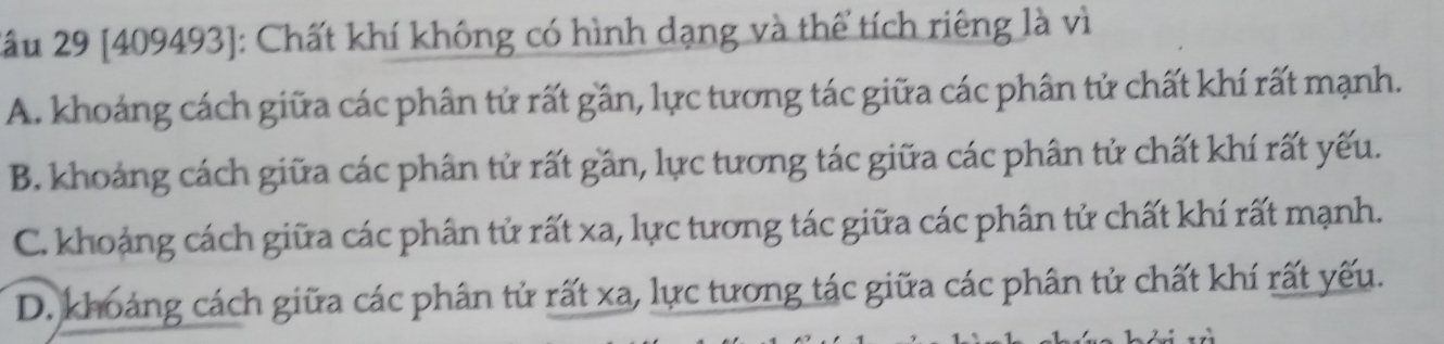 2ầu 29 [409493]: Chất khí không có hình dạng và thể tích riêng là vì
A. khoảng cách giữa các phân tử rất gần, lực tương tác giữa các phân tử chất khí rất mạnh.
B. khoảng cách giữa các phân tử rất gần, lực tương tác giữa các phân tử chất khí rất yếu.
C. khoảng cách giữa các phân tử rất xa, lực tương tác giữa các phân tử chất khí rất mạnh.
D. khoảng cách giữa các phân tử rất xa, lực tương tác giữa các phân tử chất khí rất yếu.