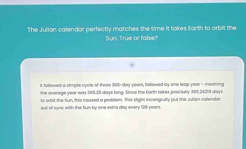 The Julian calendar perfectly matches the time it takes Earth to orbit the 
Sun. True or false? 
It followed a simple cycle of three 365-day years, followed by one leap year - meaning 
the average year was 365.25 days long. Since the Earth takes precisely 365.24219 days
to orbit the Sun, this caused a problem. This slight incongruity put the Julian calendar 
out of sync with the Sun by one extra day every 128 years.