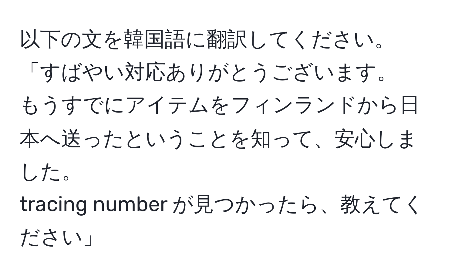 以下の文を韓国語に翻訳してください。  
「すばやい対応ありがとうございます。  
もうすでにアイテムをフィンランドから日本へ送ったということを知って、安心しました。  
tracing number が見つかったら、教えてください」