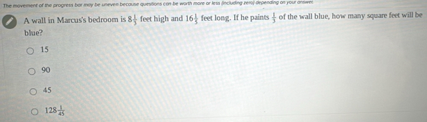 The movement of the progress bar may be uneven because questions can be worth more or less (including zero) depending on your answer
A wall in Marcus's bedroom is 8 1/3  feet high and 16 1/5  feet long. If he paints  1/3  of the wall blue, how many square feet will be
blue?
15
90
45
128 1/45 