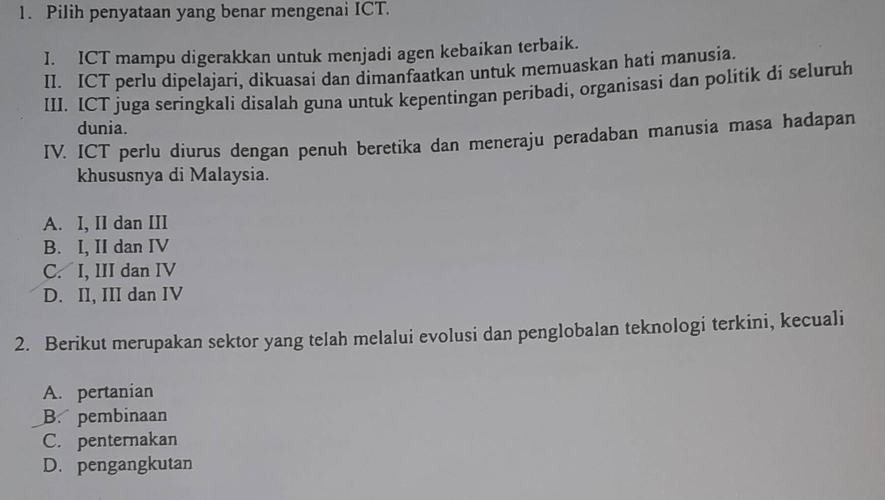 Pilih penyataan yang benar mengenai ICT.
I. ICT mampu digerakkan untuk menjadi agen kebaikan terbaik.
II. ICT perlu dipelajari, dikuasai dan dimanfaatkan untuk memuaskan hati manusia.
III. ICT juga seringkali disalah guna untuk kepentingan peribadi, organisasi dan politik di seluruh
dunia.
IV. ICT perlu diurus dengan penuh beretika dan meneraju peradaban manusia masa hadapan
khususnya di Malaysia.
A. I, II dan III
B. I, II dan IV
C. I, III dan IV
D. II, III dan IV
2. Berikut merupakan sektor yang telah melalui evolusi dan penglobalan teknologi terkini, kecuali
A. pertanian
B. pembinaan
C. penternakan
D. pengangkutan