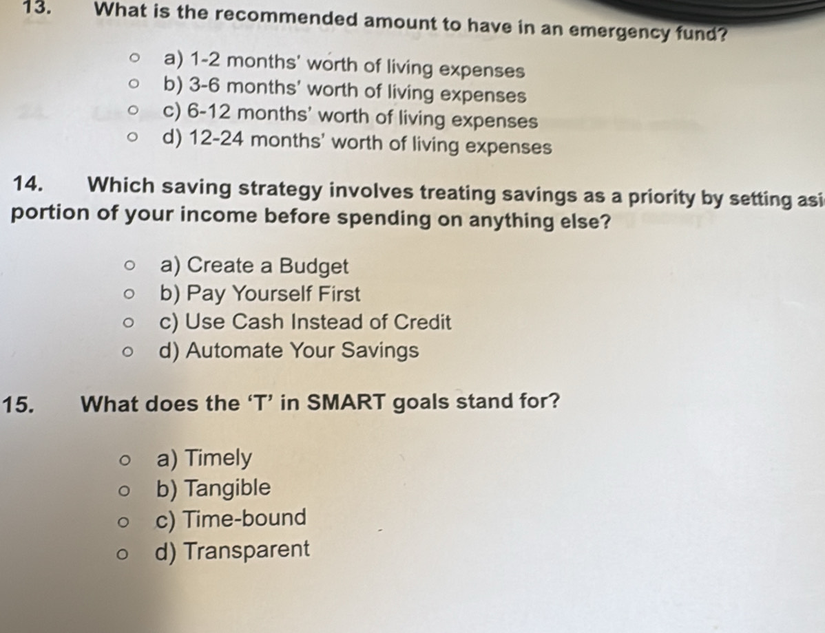 What is the recommended amount to have in an emergency fund?
a) 1-2 months ' worth of living expenses
b) 3-6 months ' worth of living expenses
c) 6-12 months ' worth of living expenses
d) 12-24 months ' worth of living expenses
14. Which saving strategy involves treating savings as a priority by setting asi
portion of your income before spending on anything else?
a) Create a Budget
b) Pay Yourself First
c) Use Cash Instead of Credit
d) Automate Your Savings
15. What does the ‘T’ in SMART goals stand for?
a) Timely
b) Tangible
c) Time-bound
d) Transparent