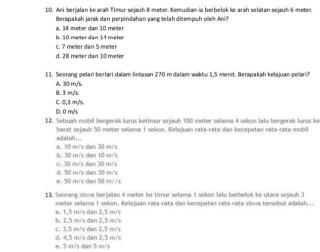 Ani berjalan ke arah Timur sejauh 8 meter. Kemudian ia berbelok ke arah selatan sejauh 6 meter.
Berapakah jarak dan perpindahan yang telah ditempuh oleh Ani?
a. 14 meter dan 10 meter
b. 10 meter dan 14 meter
c. 7 meter dan 5 meter
d. 28 meter dan 10 meter
11. Seorang pelari berlari dalam lintasan 270 m dalam waktu 1,5 menit. Berapakah kelajuan pelari?
A. 30 m/s.
B. 3 m/s.
C. 0,3 m/s.
D. 0 m/s
12. Sebuah mobil bergerak lurus ketimur sejauh 100 meter selama 4 sekon lalu bergerak lurus ke
barat sejauh 50 meter selama 1 sekon. Kelajuan rata-rata dan kecepatan rata-rata mobil
adalah...
a. 10 m/s dan 30 m/s
b. 30 m/s dan 10 m/s
c. 30 m/s dan 30 m/s
d. 50 m/s dan 30 m/s
e. 50 m/s dan 50 m//s
13. Seorang siswa berjalan 4 meter ke timur selama 1 sekon lalu berbelok ke utara sejauh 3
meter selama 1 sekon. Kelajuan rata-rata dan kecepatan rata-rata siswa tersebut adalah...
a. 1,5 m/s dan 2,5 m/s
b. 2,5 m/s dan 2,5 m/s
c. 3,5 m/s dan 2,5 m/s
d. 4,5 m/s dan 2,5 m/s
e. 5 m/s dan 5 m/s