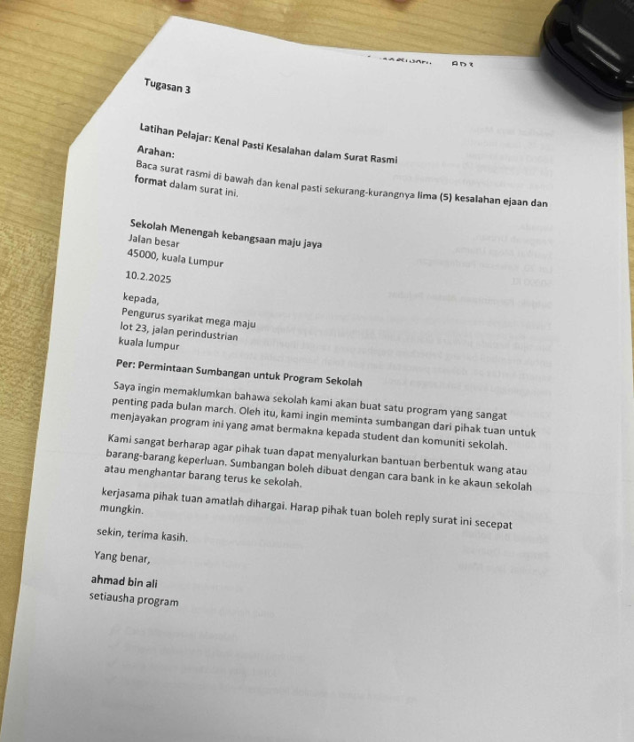 AD t 
Tugasan 3 
Latihan Pelajar: Kenal Pasti Kesalahan dalam Surat Rasmi 
Arahan: 
Baca surat rasmi di bawah dan kenal pasti sekurang-kurangnya lima (5) kesalahan ejaan dan 
format dalam surat ini. 
Sekolah Menengah kebangsaan maju jaya 
Jalan besar
45000, kuala Lumpur 
10,2.2025 
kepada, 
Pengurus syarikat mega maju 
lot 23, jalan perindustrian 
kuala lumpur 
Per: Permintaan Sumbangan untuk Program Sekolah 
Saya ingin memaklumkan bahawa sekolah kami akan buat satu program yang sangat 
penting pada bulan march. Oleh itu, kami ingin meminta sumbangan dari pihak tuan untuk 
menjayakan program ini yang amat bermakna kepada student dan komuniti sekolah. 
Kami sangat berharap agar pihak tuan dapat menyalurkan bantuan berbentuk wang atau 
barang-barang keperluan, Sumbangan boleh dibuat dengan cara bank in ke akaun sekolah 
atau menghantar barang terus ke sekolah. 
kerjasama pihak tuan amatlah dīhargai. Harap pihak tuan boleh reply surat ini secepat 
mungkin. 
sekin, terima kasih. 
Yang benar, 
ahmad bin ali 
setiausha program