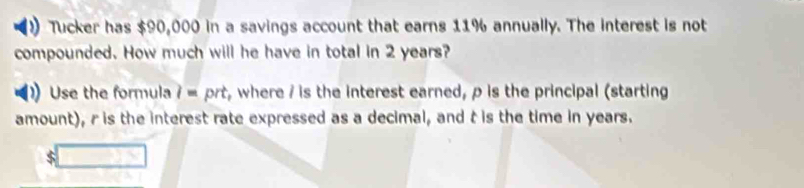 Tucker has $90,000 in a savings account that earns 11% annually. The interest is not 
compounded. How much will he have in total in 2 years? 
Use the formula 7 = prt, where / is the interest earned, p is the principal (starting 
amount), r is the interest rate expressed as a decimal, and t is the time in years.