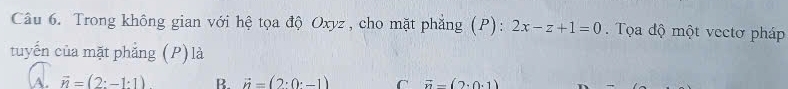 Trong không gian với hệ tọa độ Oxyz , cho mặt phẳng (P): 2x-z+1=0. Tọa độ một vectơ pháp
tuyến của mặt phẳng (P) là
A. vector n=(2:-1:1) R. vector n=(2· 0· -1) C vector n-(2· 0· 1)