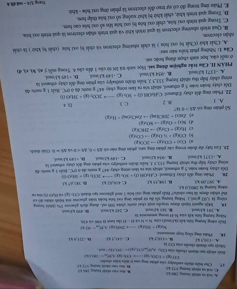 A. toà ra nhiệt lượng 286 kJ. B. thu vào nhiệt lượng 286 kJ
C. toả ra nhiệt lượng 572 kJ D. thu vào nhiệt lượng 572 kJ.
17. Cho biến thiên enthalpy của phản ứng sau ở điều kiện chuẩn:
CO(g)+1/2O_2(g)to CO_2( △ ,H_(70)°=-283,0kJ
Biết nhiệt tạo thành chuẩn của CO_2:△ _fH_(298)°(CO_2(g))=-393,5kJ/mol.
Nhiệt tạo thành chuẩn của CO là
A. -110,5 kJ. B. +110,5 kJ. C. -141,5 kJ. D. -221,0 kJ.
18. Phản ứng tổng hợp ammonia:
N_2(g)+3H_2(g) 2NH₃(g) △ _rH_(201)°=-92kJ
Biết năng lượng liên kết (kJ/mol) của Nequiv N và H-H lần lượt là 946 và 436.
Năng lượng liên kết của N-H trong ammonia là
A. 391 kJ/mol. B. 361 kJ/mol. C. 245 kJ/mol. D. 490 kJ/mol.
19. Một người bệnh được truyền một chai nước chứa 500 mL dung dịch glucose 5% (khối lượng
riêng là 1,02 g/mL) Năng lượng tối đa từ phản ứng oxi hóa hoàn toàn glucose mà bệnh nhân đó có
thể nhận được là bao nhiêu? Biết phản ứng oxi hóa 1 mol glucose tạo thành CO_2(g) và H_2O (l) tỏa ra
năng lượng là 2803,0 kJ.
A. 397,09 kJ. B. 198,55 kJ. C. 416,02 kJ. D. 381,67 kJ.
20. Phản ứng đốt cháy Ethanol: C_2H_5OH(l)+3O_2(g)to 2CO_2(g)+3H_2O(l)
Đốt cháy hoàn toàn 5 g ethanol, nhiệt tỏa ra làm nóng chảy 447 g nước đá ở 0°C.  Biết 1 g nước đá
nóng chảy hấp thụ nhiệt lượng 333,5 J, biến thiên enthalpy của phản ứng đốt cháy ethanol là
A. -1371 kJ/mol. B. -954 kJ/mol. C. -149 kJ/mol. D. +149 kJ/mol.
21. Em hãy dự đoán trong các phản ứng sau, phản ứng nào có △ S>0,△ S<0</tex> và △ Sapprox 0. Giải thích.
a) C(s)+CO_2(g)to 2CO(g)
b) CO(g)+1/2O_2(g)to CO_2(g)
c) H_2(g)+Cl_2(g)to 2HCl(g)
d) S(s)+O_2(g)to SO_2(g)
e) Zn(s)+2HCl(aq)to ZnCl_2(aq)+H_2(g)
ố phản ứng có △ S>0 là?
A. 1 B. 2 C. 3
D. 4
22. Phản ứng đốt cháy Ethanol: C_2H_5OH(l)+3O_2(g)to 2CO_2(g)+3H_2O (1)
Đốt cháy hoàn toàn 5 g ethanol, nhiệt tỏa ra làm nóng chảy 447 g nước đá ở 0°C. Biết 1 g nước đá
nóng chảy hấp thụ nhiệt lượng 333,5 J, biến thiên enthalpy của phản ứng đốt cháy ethanol là
A. -1371 kJ/mol. B. -954 kJ/mol. C. -149 kJ/mol. D. +149 kJ/mol.
PHÀN II. Câu trắc nghiệm đúng sai. Học sinh trả lời từ câu 1 đến câu 4. Trong mỗi ý a), b), c), d)
ở mỗi câu, học sinh chọn đúng hoặc sai.
Câu 1: Những phát biểu nào sau:
A. Chất khử (Chất bị oxi hóa ) là chất nhường electron và chất bị oxi hóa (chất bị khử ) là chất
nhận electron.
B. Quá trình nhường electron là quá trình khử và quá trình nhận electron là quá trình oxi hóa.
C. Trong quá trình oxi hóa, chất oxi hóa bị oxi hóa lên số oxi hóa cao hơn.
D. Trong quá trình khử, chất khử bị khử xuống số oxi hóa thấp hơn.
E. Phản ứng trong đó có sự trao đổi electron là phản ứng oxi hóa - khử.
Trang 3/4 - mã đề A