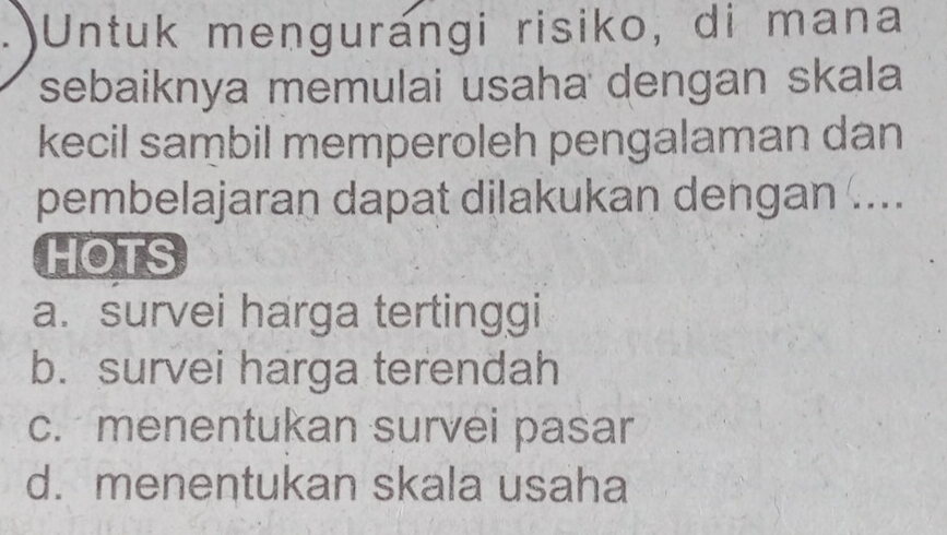 Untuk mengurangi risiko, di mana
sebaiknya memulai usaha dengan skala
kecil sambil memperoleh pengalaman dan
pembelajaran dapat dilakukan dengan ....
HOTS
a. survei harga tertinggi
b. survei harga terendah
c. menentukan survei pasar
d. menentukan skala usaha